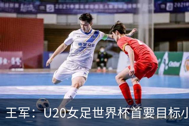 王军：U20女足世界杯首要目标小组出线，全力冲击八强