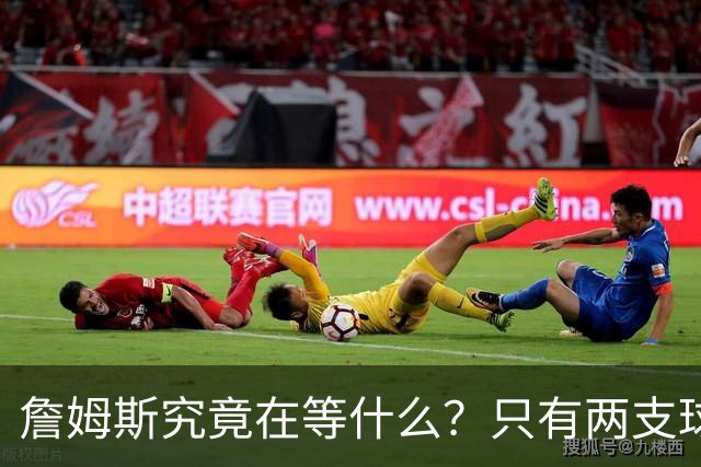 詹姆斯究竟在等什么？只有两支球队真正为他行动 多项传言被澄清